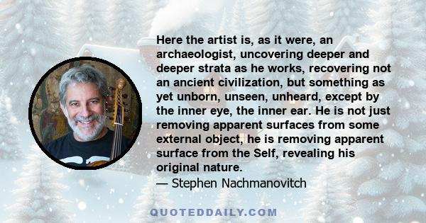 Here the artist is, as it were, an archaeologist, uncovering deeper and deeper strata as he works, recovering not an ancient civilization, but something as yet unborn, unseen, unheard, except by the inner eye, the inner