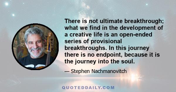 There is not ultimate breakthrough; what we find in the development of a creative life is an open-ended series of provisional breakthroughs. In this journey there is no endpoint, because it is the journey into the soul.