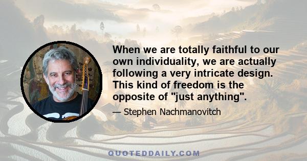 When we are totally faithful to our own individuality, we are actually following a very intricate design. This kind of freedom is the opposite of just anything.