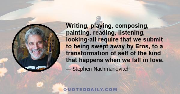 Writing, playing, composing, painting, reading, listening, looking-all require that we submit to being swept away by Eros, to a transformation of self of the kind that happens when we fall in love.