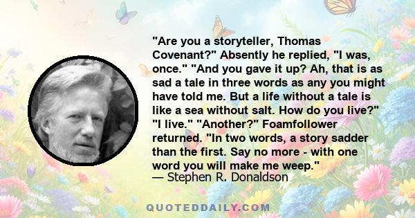 Are you a storyteller, Thomas Covenant? Absently he replied, I was, once. And you gave it up? Ah, that is as sad a tale in three words as any you might have told me. But a life without a tale is like a sea without salt.