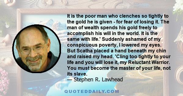 It is the poor man who clenches so tightly to the gold he is given - for fear of losing it. The man of wealth spends his gold freely to accomplish his will in the world. It is the same with life.' Suddenly ashamed of my