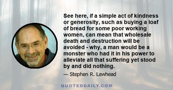 See here, if a simple act of kindness or generosity, such as buying a loaf of bread for some poor working women, can mean that wholesale death and destruction will be avoided - why, a man would be a monster who had it