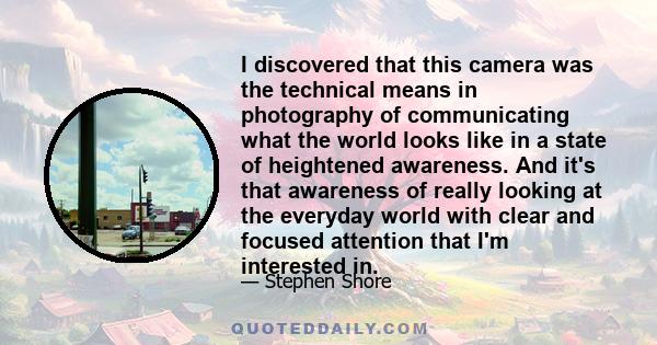 I discovered that this camera was the technical means in photography of communicating what the world looks like in a state of heightened awareness. And it's that awareness of really looking at the everyday world with