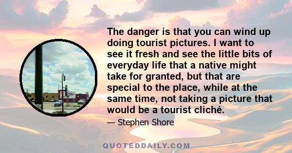 The danger is that you can wind up doing tourist pictures. I want to see it fresh and see the little bits of everyday life that a native might take for granted, but that are special to the place, while at the same time,