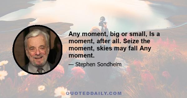 Any moment, big or small, Is a moment, after all. Seize the moment, skies may fall Any moment.