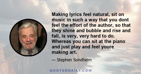 Making lyrics feel natural, sit on music in such a way that you dont feel the effort of the author, so that they shine and bubble and rise and fall, is very, very hard to do. Whereas you can sit at the piano and just