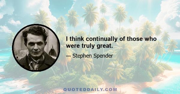 I think continually of those who were truly great.