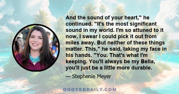 And the sound of your heart, he continued. It's the most significant sound in my world. I'm so attuned to it now, I swear I could pick it out from miles away. But neither of these things matter. This, he said, taking my