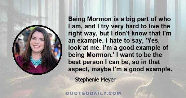 Being Mormon is a big part of who I am, and I try very hard to live the right way, but I don't know that I'm an example. I hate to say, 'Yes, look at me. I'm a good example of being Mormon.' I want to be the best person