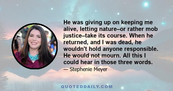 He was giving up on keeping me alive, letting nature–or rather mob justice–take its course. When he returned, and I was dead, he wouldn't hold anyone responsible. He would not mourn. All this I could hear in those three
