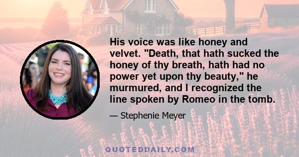 His voice was like honey and velvet. Death, that hath sucked the honey of thy breath, hath had no power yet upon thy beauty, he murmured, and I recognized the line spoken by Romeo in the tomb.