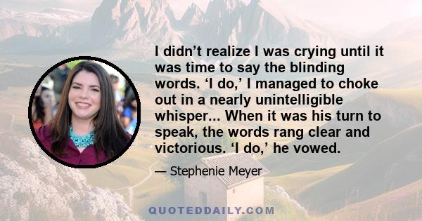 I didn’t realize I was crying until it was time to say the blinding words. ‘I do,’ I managed to choke out in a nearly unintelligible whisper... When it was his turn to speak, the words rang clear and victorious. ‘I do,’