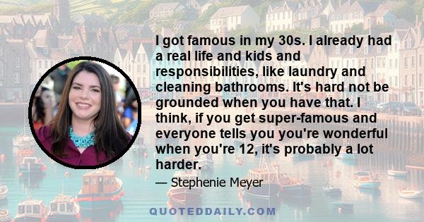 I got famous in my 30s. I already had a real life and kids and responsibilities, like laundry and cleaning bathrooms. It's hard not be grounded when you have that. I think, if you get super-famous and everyone tells you