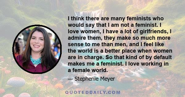 I think there are many feminists who would say that I am not a feminist. I love women, I have a lot of girlfriends, I admire them, they make so much more sense to me than men, and I feel like the world is a better place
