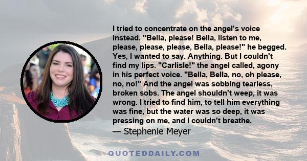 I tried to concentrate on the angel's voice instead. Bella, please! Bella, listen to me, please, please, please, Bella, please! he begged. Yes, I wanted to say. Anything. But I couldn't find my lips. Carlisle! the angel