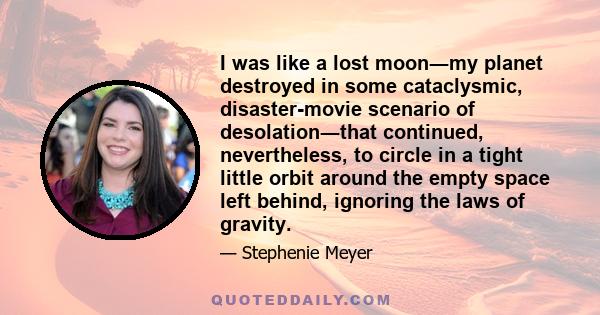 I was like a lost moon―my planet destroyed in some cataclysmic, disaster-movie scenario of desolation―that continued, nevertheless, to circle in a tight little orbit around the empty space left behind, ignoring the laws