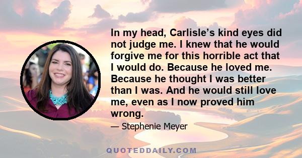 In my head, Carlisle’s kind eyes did not judge me. I knew that he would forgive me for this horrible act that I would do. Because he loved me. Because he thought I was better than I was. And he would still love me, even