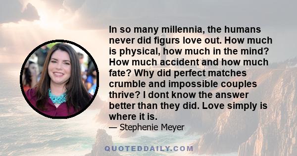 In so many millennia, the humans never did figurs love out. How much is physical, how much in the mind? How much accident and how much fate? Why did perfect matches crumble and impossible couples thrive? I dont know the
