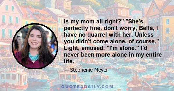 Is my mom all right? She's perfectly fine. don't worry, Bella, I have no quarrel with her. Unless you didn't come alone, of course. Light, amused. I'm alone. I'd never been more alone in my entire life.