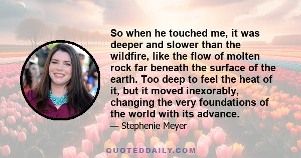 So when he touched me, it was deeper and slower than the wildfire, like the flow of molten rock far beneath the surface of the earth. Too deep to feel the heat of it, but it moved inexorably, changing the very