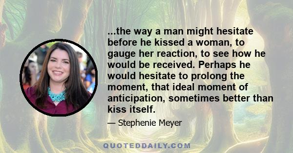...the way a man might hesitate before he kissed a woman, to gauge her reaction, to see how he would be received. Perhaps he would hesitate to prolong the moment, that ideal moment of anticipation, sometimes better than