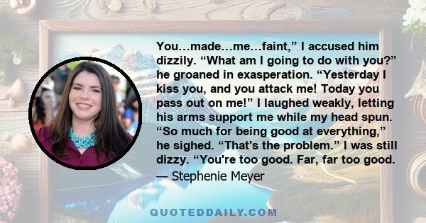 You…made…me…faint,” I accused him dizzily. “What am I going to do with you?” he groaned in exasperation. “Yesterday I kiss you, and you attack me! Today you pass out on me!” I laughed weakly, letting his arms support me