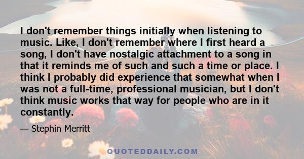 I don't remember things initially when listening to music. Like, I don't remember where I first heard a song, I don't have nostalgic attachment to a song in that it reminds me of such and such a time or place. I think I