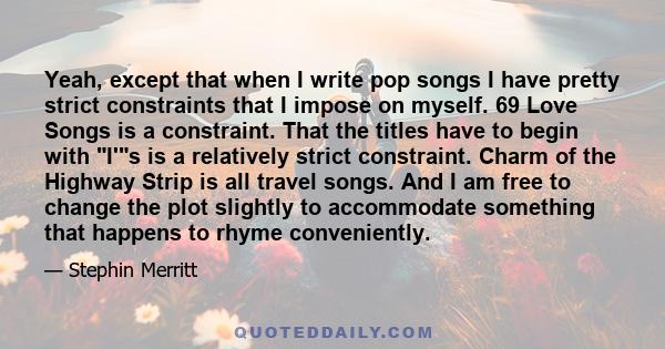 Yeah, except that when I write pop songs I have pretty strict constraints that I impose on myself. 69 Love Songs is a constraint. That the titles have to begin with I's is a relatively strict constraint. Charm of the