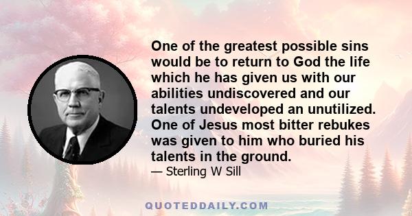 One of the greatest possible sins would be to return to God the life which he has given us with our abilities undiscovered and our talents undeveloped an unutilized. One of Jesus most bitter rebukes was given to him who