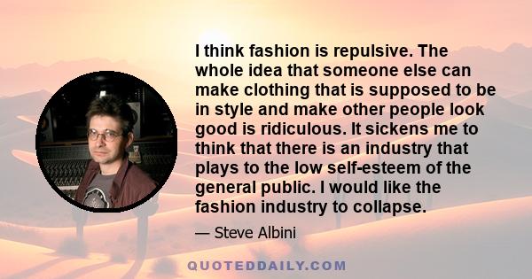 I think fashion is repulsive. The whole idea that someone else can make clothing that is supposed to be in style and make other people look good is ridiculous. It sickens me to think that there is an industry that plays