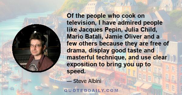 Of the people who cook on television, I have admired people like Jacques Pepin, Julia Child, Mario Batali, Jamie Oliver and a few others because they are free of drama, display good taste and masterful technique, and