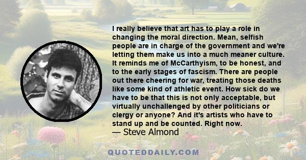 I really believe that art has to play a role in changing the moral direction. Mean, selfish people are in charge of the government and we're letting them make us into a much meaner culture. It reminds me of McCarthyism,