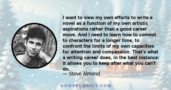 I want to view my own efforts to write a novel as a function of my own artistic aspirations rather than a good career move. And I need to learn how to commit to characters for a longer time, to confront the limits of my