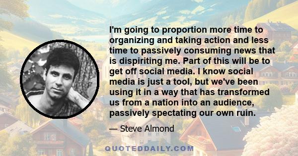 I'm going to proportion more time to organizing and taking action and less time to passively consuming news that is dispiriting me. Part of this will be to get off social media. I know social media is just a tool, but