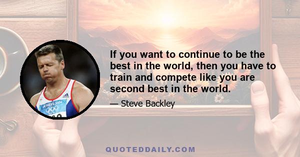 If you want to continue to be the best in the world, then you have to train and compete like you are second best in the world.