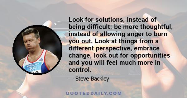 Look for solutions, instead of being difficult; be more thoughtful, instead of allowing anger to burn you out. Look at things from a different perspective, embrace change, look out for opportunities and you will feel