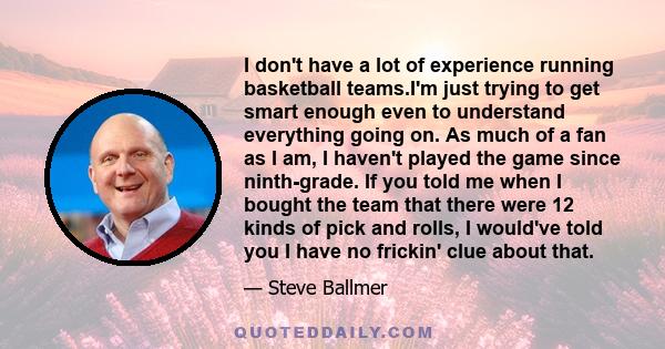 I don't have a lot of experience running basketball teams.I'm just trying to get smart enough even to understand everything going on. As much of a fan as I am, I haven't played the game since ninth-grade. If you told me