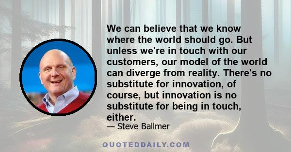 We can believe that we know where the world should go. But unless we're in touch with our customers, our model of the world can diverge from reality. There's no substitute for innovation, of course, but innovation is no