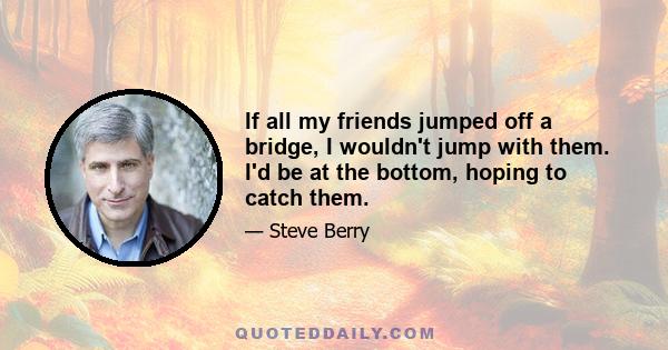 If all my friends jumped off a bridge, I wouldn't jump with them. I'd be at the bottom, hoping to catch them.