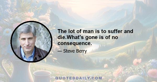 The lot of man is to suffer and die.What's gone is of no consequence.