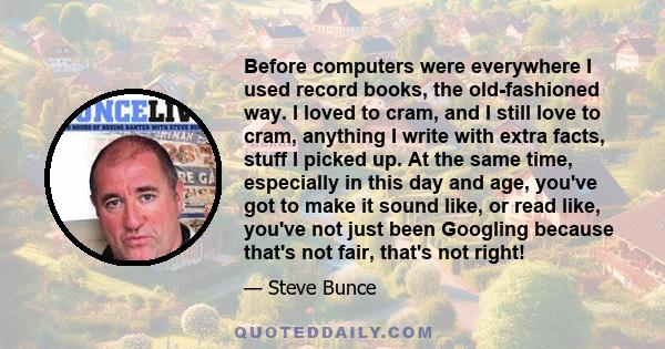Before computers were everywhere I used record books, the old-fashioned way. I loved to cram, and I still love to cram, anything I write with extra facts, stuff I picked up. At the same time, especially in this day and