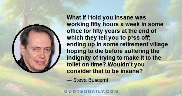 What if I told you insane was working fifty hours a week in some office for fifty years at the end of which they tell you to p*ss off; ending up in some retirement village hoping to die before suffering the indignity of
