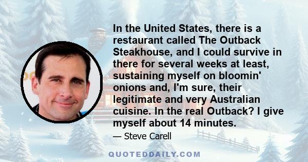 In the United States, there is a restaurant called The Outback Steakhouse, and I could survive in there for several weeks at least, sustaining myself on bloomin' onions and, I'm sure, their legitimate and very