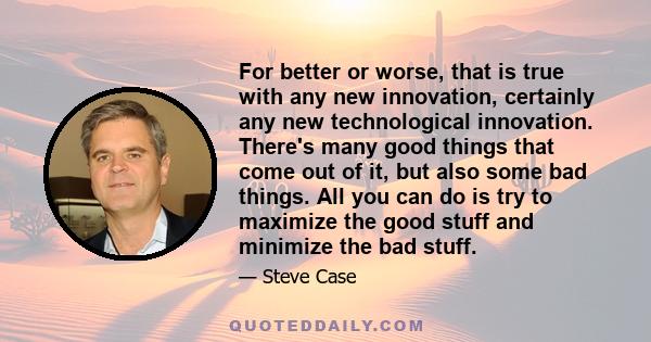 For better or worse, that is true with any new innovation, certainly any new technological innovation. There's many good things that come out of it, but also some bad things. All you can do is try to maximize the good