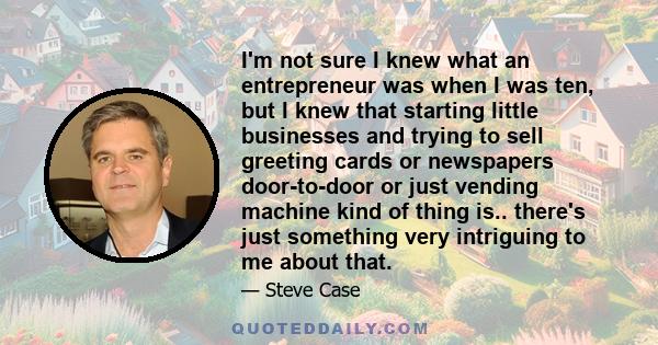 I'm not sure I knew what an entrepreneur was when I was ten, but I knew that starting little businesses and trying to sell greeting cards or newspapers door-to-door or just vending machine kind of thing is.. there's