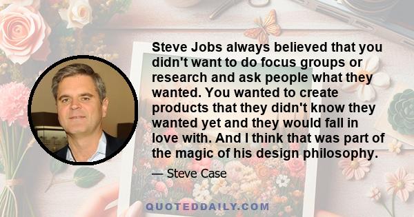 Steve Jobs always believed that you didn't want to do focus groups or research and ask people what they wanted. You wanted to create products that they didn't know they wanted yet and they would fall in love with. And I