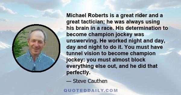 Michael Roberts is a great rider and a great tactician; he was always using his brain in a race. His determination to become champion jockey was unswerving. He worked night and day, day and night to do it. You must have