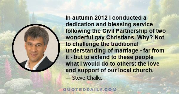 In autumn 2012 I conducted a dedication and blessing service following the Civil Partnership of two wonderful gay Christians. Why? Not to challenge the traditional understanding of marriage - far from it - but to extend