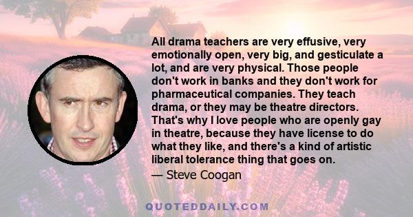 All drama teachers are very effusive, very emotionally open, very big, and gesticulate a lot, and are very physical. Those people don't work in banks and they don't work for pharmaceutical companies. They teach drama,